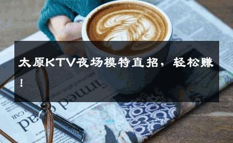 太原KTV夜场模特直招，轻松赚！