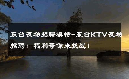 东台夜场招聘模特-东台KTV夜场招聘：福利等你来挑战！