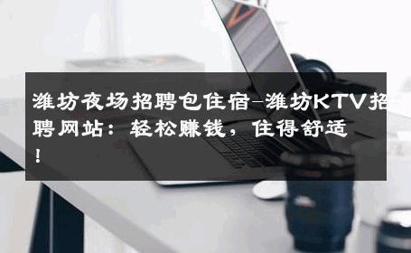 潍坊夜场招聘包住宿-潍坊KTV招聘网站：轻松赚钱，住得舒适！