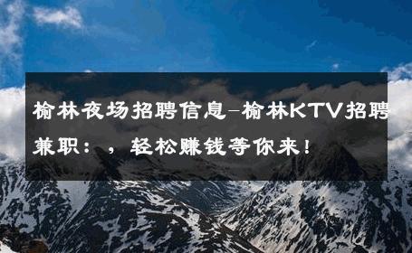 榆林夜场招聘信息-榆林KTV招聘兼职：，轻松赚钱等你来！