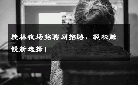 桂林夜场招聘网招聘，轻松赚钱新选择！