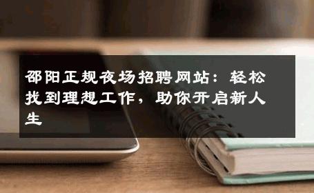 邵阳正规夜场招聘网站：轻松找到理想工作，助你开启新人生