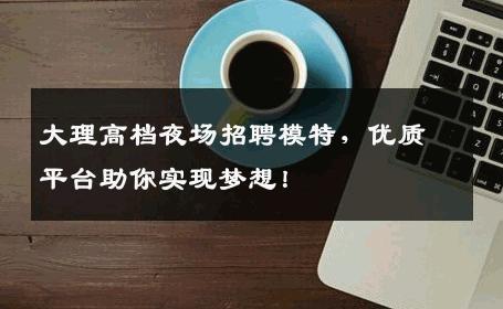 大理高档夜场招聘模特，优质平台助你实现梦想！