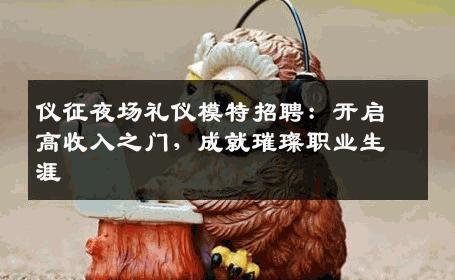 仪征夜场礼仪模特招聘：开启高收入之门，成就璀璨职业生涯