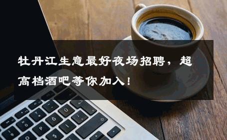 牡丹江生意最好夜场招聘，超高档酒吧等你加入！