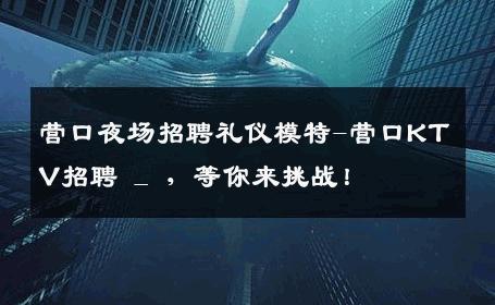 营口夜场招聘礼仪模特-营口KTV招聘 _ ，等你来挑战！