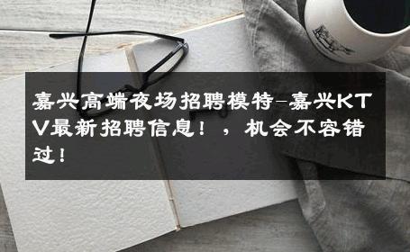 嘉兴高端夜场招聘模特-嘉兴KTV最新招聘信息！，机会不容错过！