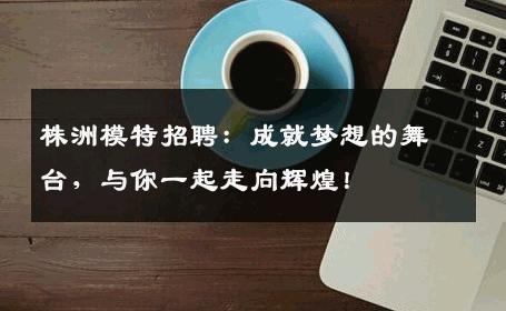 株洲模特招聘：成就梦想的舞台，与你一起走向辉煌！
