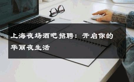 上海夜场酒吧招聘：开启你的华丽夜生活