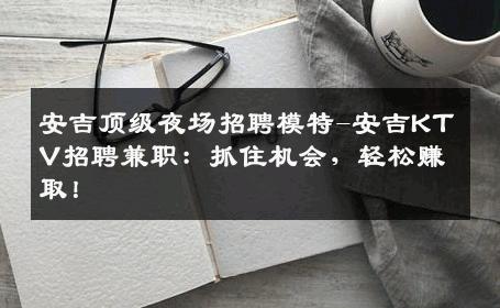 安吉顶级夜场招聘模特-安吉KTV招聘兼职：抓住机会，轻松赚取！