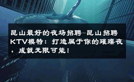昆山最好的夜场招聘-昆山招聘KTV模特：打造属于你的璀璨夜，成就无限可能！