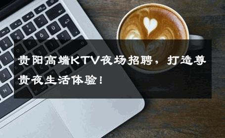 贵阳高端KTV夜场招聘，打造尊贵夜生活体验！