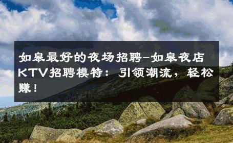 如皋最好的夜场招聘-如皋夜店KTV招聘模特：引领潮流，轻松赚！
