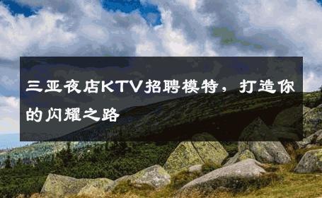 三亚夜店KTV招聘模特，打造你的闪耀之路