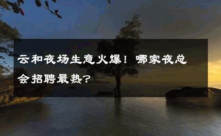 云和夜场生意火爆！哪家夜总会招聘最热？