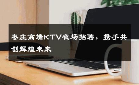 枣庄高端KTV夜场招聘，携手共创辉煌未来