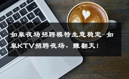 如皋夜场招聘模特生意稳定-如皋KTV招聘夜场，赚翻天！