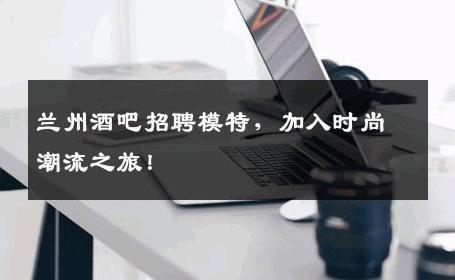 兰州酒吧招聘模特，加入时尚潮流之旅！