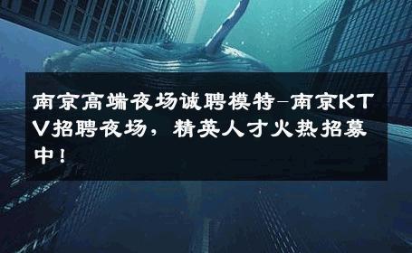 南京高端夜场诚聘模特-南京KTV招聘夜场，精英人才火热招募中！