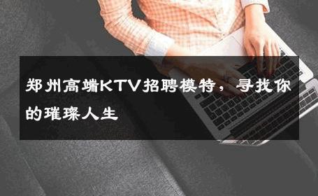 郑州高端KTV招聘模特，寻找你的璀璨人生