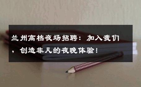 兰州高档夜场招聘：加入我们，创造非凡的夜晚体验！
