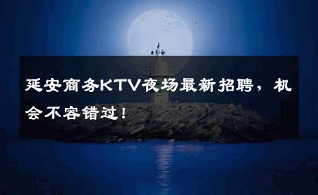 延安商务KTV夜场最新招聘，机会不容错过！