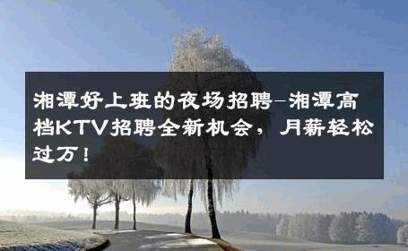 湘潭好上班的夜场招聘-湘潭高档KTV招聘全新机会，月薪轻松过万！