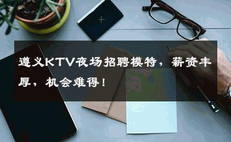 遵义KTV夜场招聘模特，薪资丰厚，机会难得！