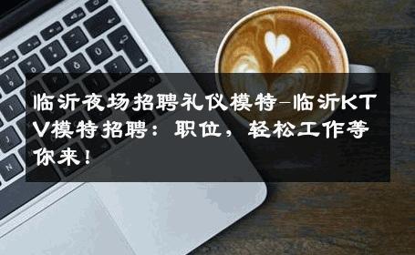 临沂夜场招聘礼仪模特-临沂KTV模特招聘：职位，轻松工作等你来！