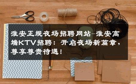 淮安正规夜场招聘网站-淮安高端KTV招聘：开启夜场新篇章，尊享尊贵待遇！