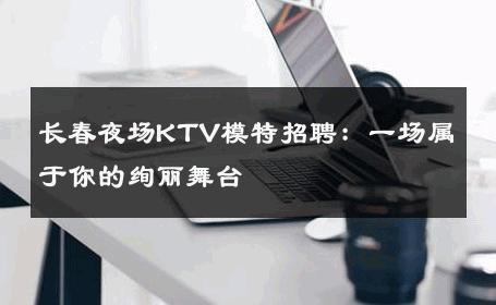 长春夜场KTV模特招聘：一场属于你的绚丽舞台