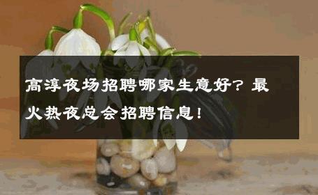 高淳夜场招聘哪家生意好？最火热夜总会招聘信息！