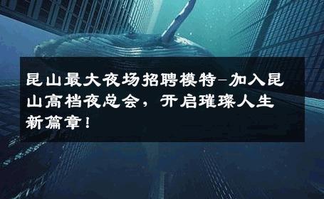 昆山最大夜场招聘模特-加入昆山高档夜总会，开启璀璨人生新篇章！