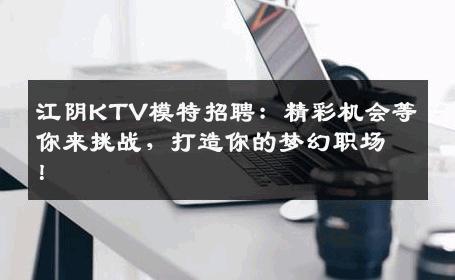江阴KTV模特招聘：精彩机会等你来挑战，打造你的梦幻职场！