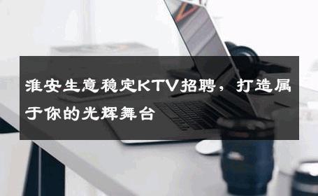 淮安生意稳定KTV招聘，打造属于你的光辉舞台