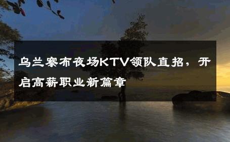 乌兰察布夜场KTV领队直招，开启高薪职业新篇章