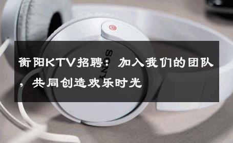 衡阳KTV招聘：加入我们的团队，共同创造欢乐时光