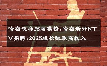 哈密夜场招聘模特,哈密新开KTV招聘,2025轻松赚取高收入