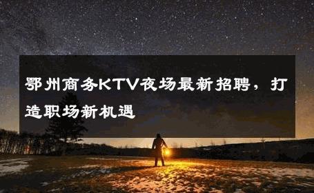 鄂州商务KTV夜场最新招聘，打造职场新机遇