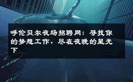 呼伦贝尔夜场招聘网：寻找你的梦想工作，尽在夜晚的星光下
