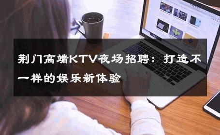 荆门高端KTV夜场招聘：打造不一样的娱乐新体验