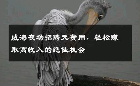 威海夜场招聘无费用，轻松赚取高收入的绝佳机会