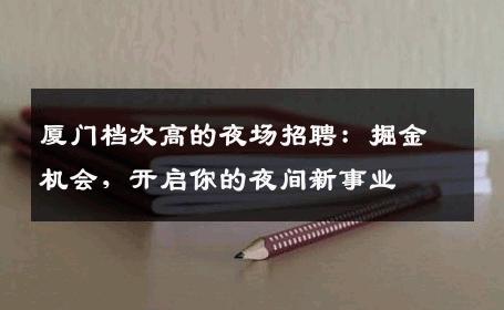 厦门档次高的夜场招聘：掘金机会，开启你的夜间新事业