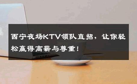 西宁夜场KTV领队直招，让你轻松赢得高薪与尊重！