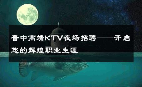 晋中高端KTV夜场招聘——开启您的辉煌职业生涯