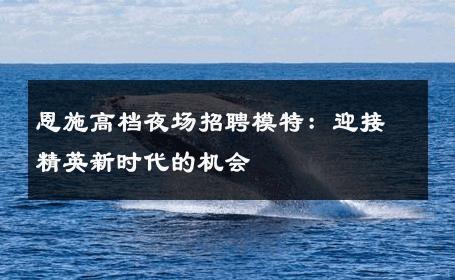 恩施高档夜场招聘模特：迎接精英新时代的机会