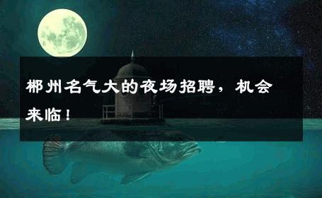 郴州名气大的夜场招聘，机会来临！