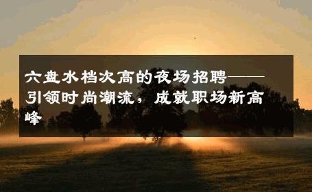 六盘水档次高的夜场招聘——引领时尚潮流，成就职场新高峰