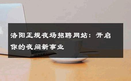 洛阳正规夜场招聘网站：开启你的夜间新事业