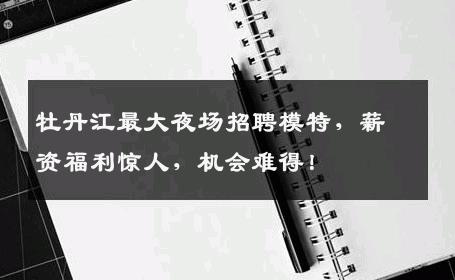 牡丹江最大夜场招聘模特，薪资福利惊人，机会难得！
